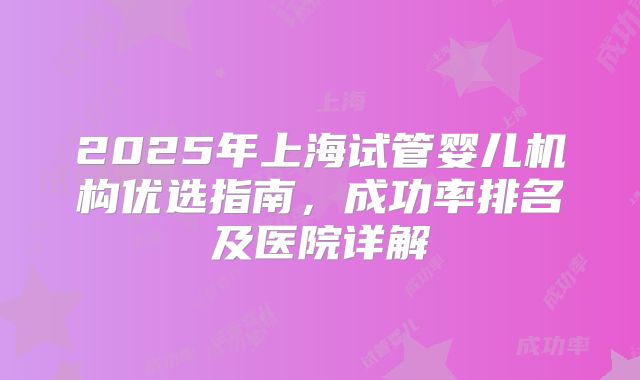 2025年上海试管婴儿机构优选指南，成功率排名及医院详解