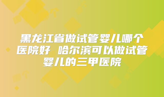 黑龙江省做试管婴儿哪个医院好 哈尔滨可以做试管婴儿的三甲医院