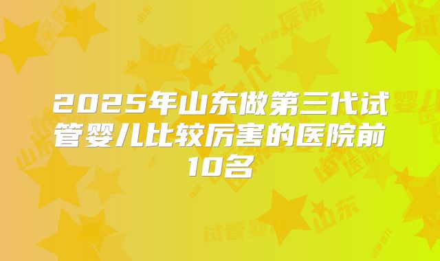 2025年山东做第三代试管婴儿比较厉害的医院前10名
