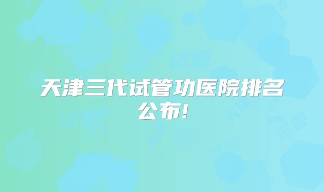 天津三代试管功医院排名公布!