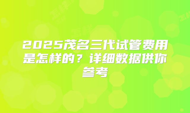 2025茂名三代试管费用是怎样的？详细数据供你参考