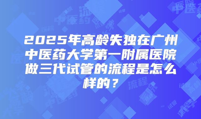 2025年高龄失独在广州中医药大学第一附属医院做三代试管的流程是怎么样的？