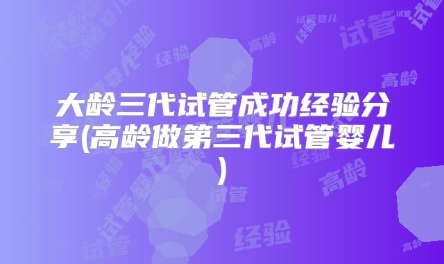 大龄三代试管成功经验分享(高龄做第三代试管婴儿)