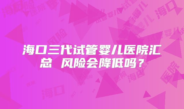 海口三代试管婴儿医院汇总 风险会降低吗？
