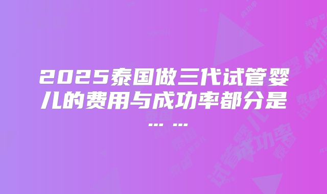 2025泰国做三代试管婴儿的费用与成功率都分是……