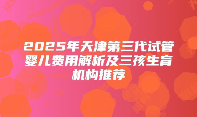 2025年天津第三代试管婴儿费用解析及三孩生育机构推荐