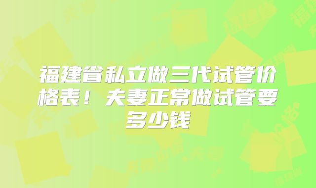 福建省私立做三代试管价格表!夫妻正常做试管要多少钱