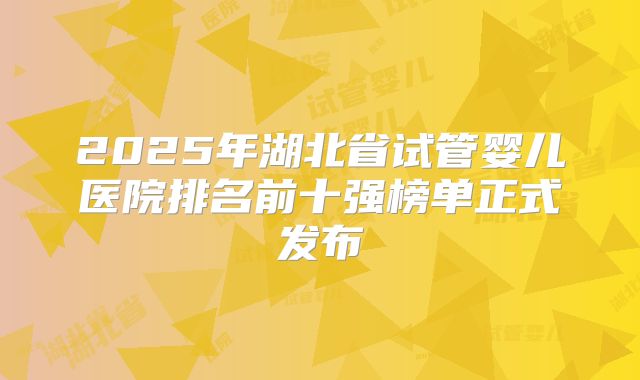2025年湖北省试管婴儿医院排名前十强榜单正式发布