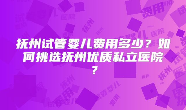 抚州试管婴儿费用多少?如何挑选抚州优质私立医院?