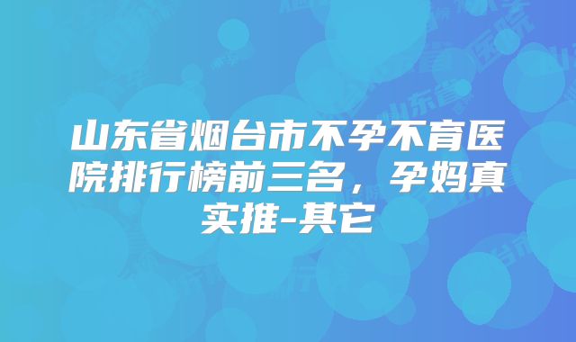 山东省烟台市不孕不育医院排行榜前三名，孕妈真实推-其它