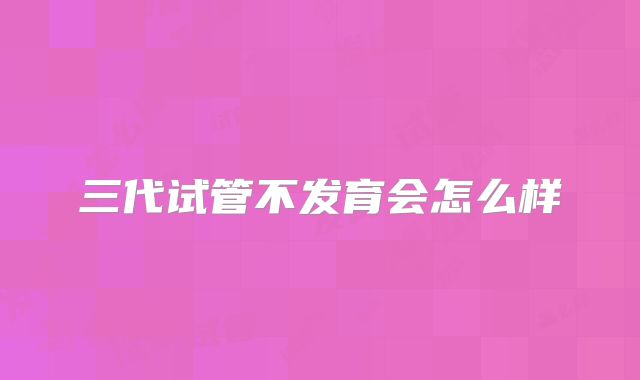 三代试管不发育会怎么样