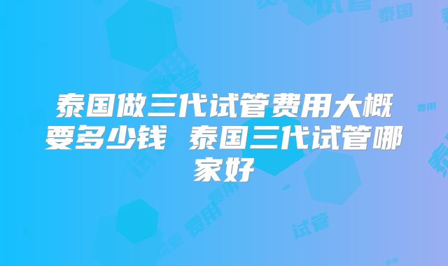 泰国做三代试管费用大概要多少钱 泰国三代试管哪家好