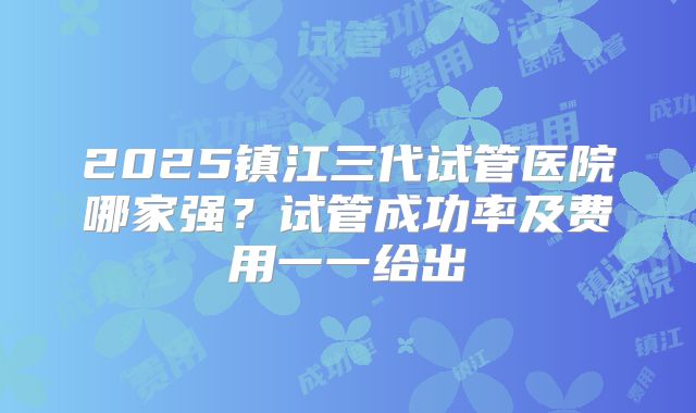 2025镇江三代试管医院哪家强？试管成功率及费用一一给出