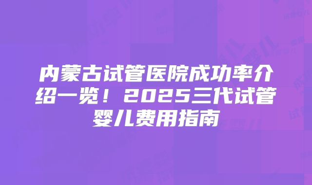 内蒙古试管医院成功率介绍一览！2025三代试管婴儿费用指南