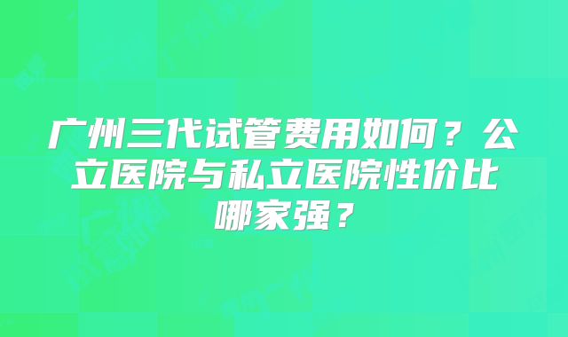 广州三代试管费用如何？公立医院与私立医院性价比哪家强？