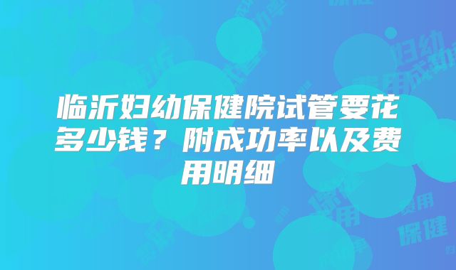 临沂妇幼保健院试管要花多少钱？附成功率以及费用明细