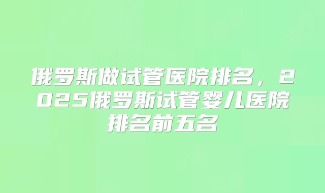 俄罗斯做试管医院排名,2025俄罗斯试管婴儿医院排名前五名