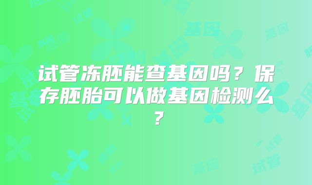 试管冻胚能查基因吗？保存胚胎可以做基因检测么？