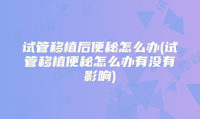 试管移植后便秘怎么办(试管移植便秘怎么办有没有影响)