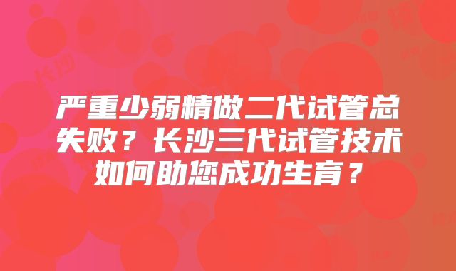 严重少弱精做二代试管总失败?长沙三代试管技术如何助您成功生育?