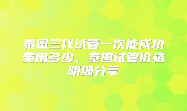 泰国三代试管一次能成功费用多少，泰国试管价格明细分享