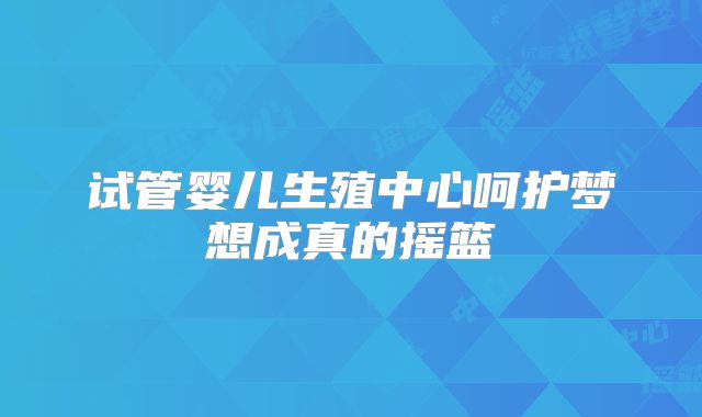 试管婴儿生殖中心呵护梦想成真的摇篮