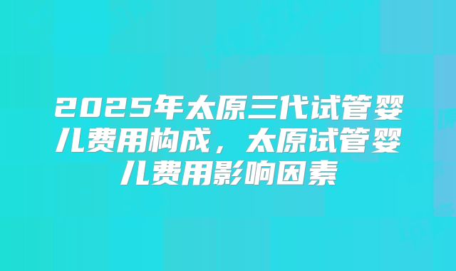 2025年太原三代试管婴儿费用构成，太原试管婴儿费用影响因素