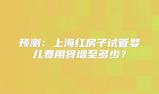 预测：上海红房子试管婴儿费用将增至多少？