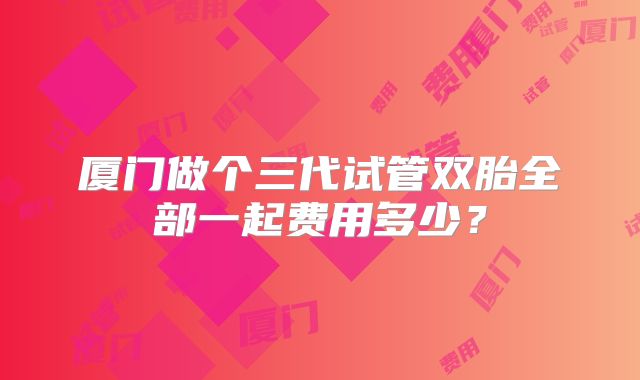 厦门做个三代试管双胎全部一起费用多少?