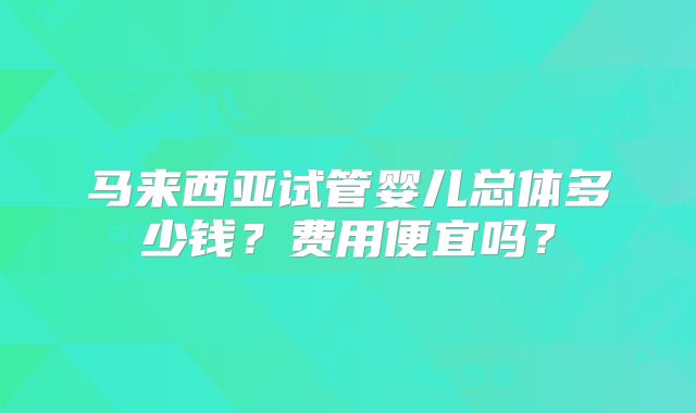 马来西亚试管婴儿总体多少钱？费用便宜吗？