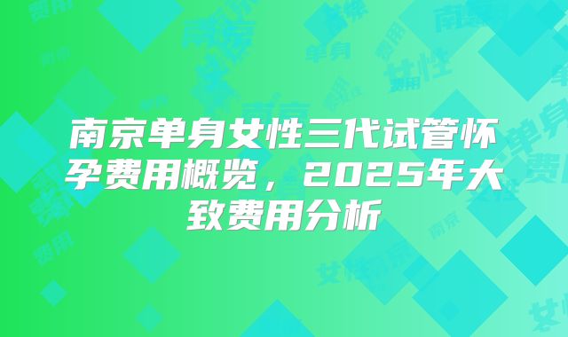 南京单身女性三代试管怀孕费用概览，2025年大致费用分析