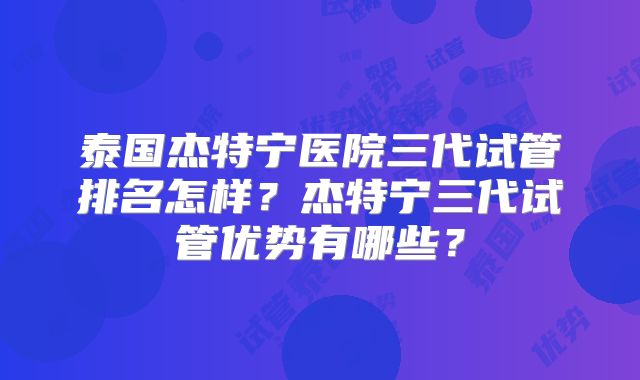 泰国杰特宁医院三代试管排名怎样？杰特宁三代试管优势有哪些？