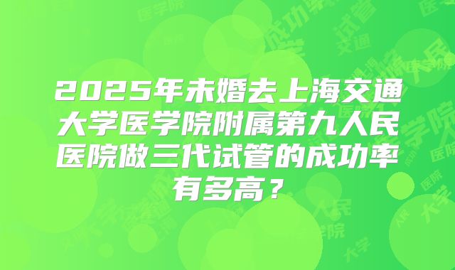 2025年未婚去上海交通大学医学院附属第九人民医院做三代试管的成功率有多高?