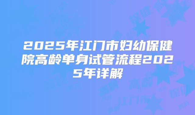 2025年江门市妇幼保健院高龄单身试管流程2025年详解