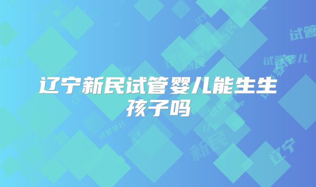 辽宁新民试管婴儿能生生孩子吗
