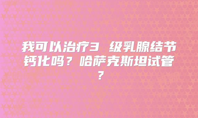 我可以治疗3 级乳腺结节钙化吗？哈萨克斯坦试管？