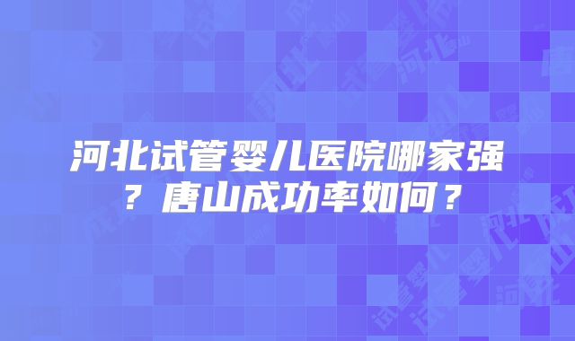 河北试管婴儿医院哪家强？唐山成功率如何？