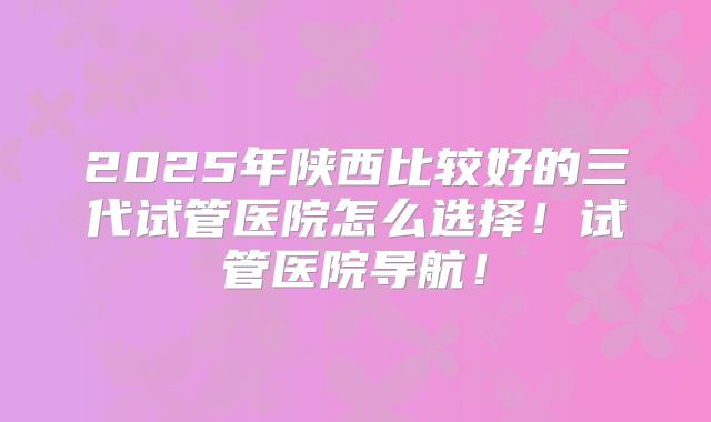 2025年陕西比较好的三代试管医院怎么选择！试管医院导航！