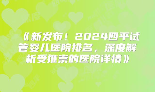《新发布！2024四平试管婴儿医院排名，深度解析受推崇的医院详情》