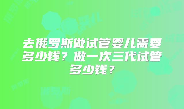 去俄罗斯做试管婴儿需要多少钱？做一次三代试管多少钱？