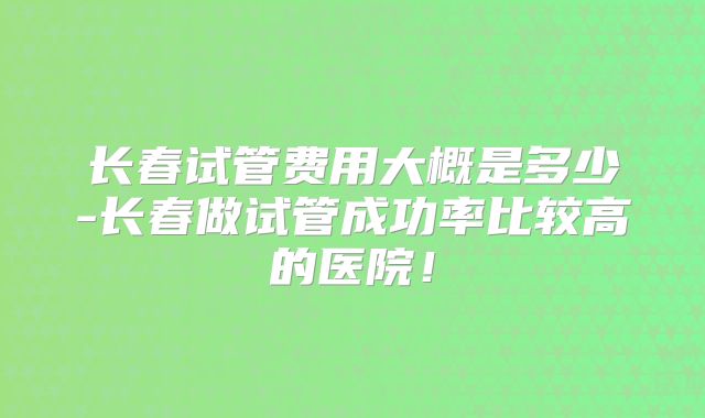 长春试管费用大概是多少-长春做试管成功率比较高的医院!