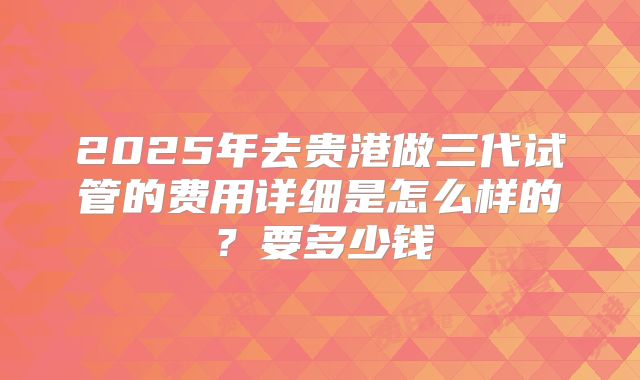 2025年去贵港做三代试管的费用详细是怎么样的？要多少钱