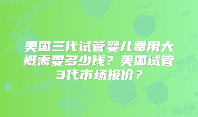 美国三代试管婴儿费用大概需要多少钱？美国试管3代市场报价？