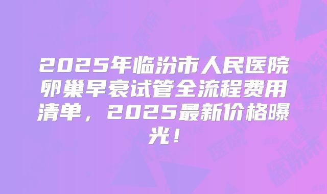2025年临汾市人民医院卵巢早衰试管全流程费用清单，2025最新价格曝光！