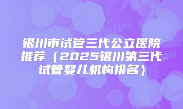 银川市试管三代公立医院推荐（2025银川第三代试管婴儿机构排名）