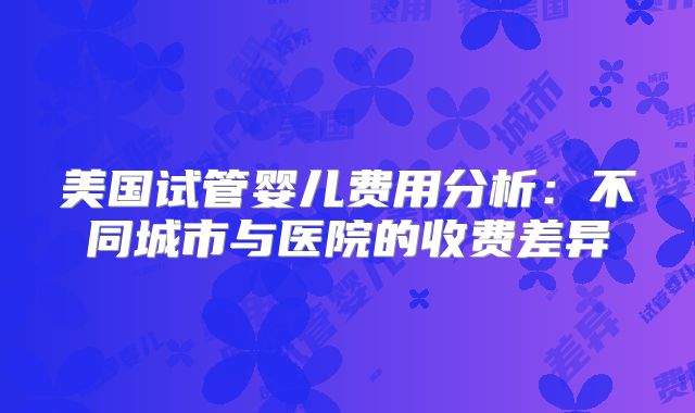 美国试管婴儿费用分析:不同城市与医院的收费差异