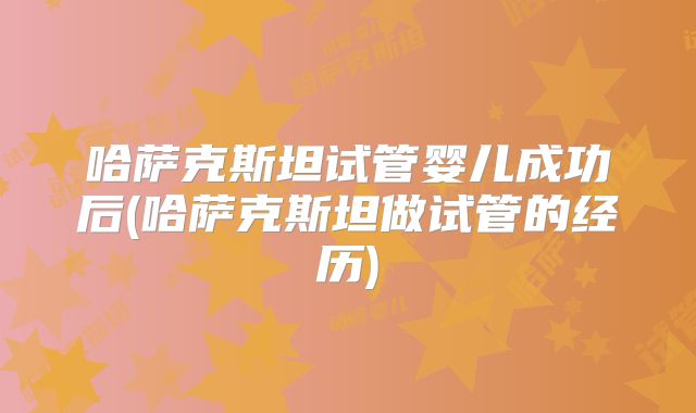 哈萨克斯坦试管婴儿成功后(哈萨克斯坦做试管的经历)