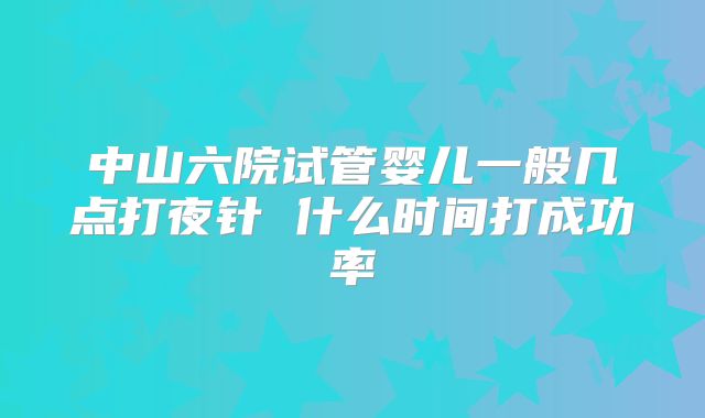 中山六院试管婴儿一般几点打夜针 什么时间打成功率