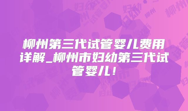 柳州第三代试管婴儿费用详解_柳州市妇幼第三代试管婴儿！