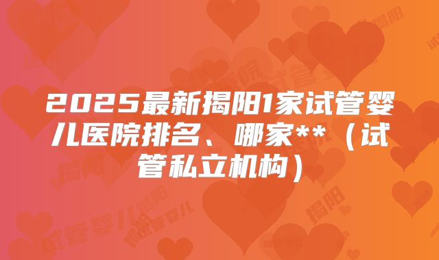 2025最新揭阳1家试管婴儿医院排名、哪家**（试管私立机构）